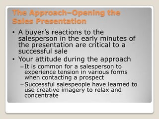 The Approach–Opening the
Sales Presentation
• A buyer’s reactions to the
  salesperson in the early minutes of
  the presentation are critical to a
  successful sale
• Your attitude during the approach
  – It is common for a salesperson to
    experience tension in various forms
    when contacting a prospect
  – Successful salespeople have learned to
    use creative imagery to relax and
    concentrate
 