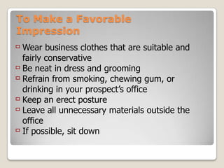 To Make a Favorable
Impression
 Wear business clothes that are suitable and
  fairly conservative
 Be neat in dress and grooming
 Refrain from smoking, chewing gum, or
  drinking in your prospect’s office
 Keep an erect posture
 Leave all unnecessary materials outside the
  office
 If possible, sit down
 