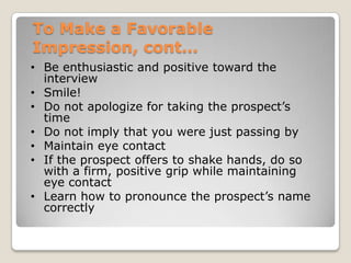 To Make a Favorable
Impression, cont…
• Be enthusiastic and positive toward the
  interview
• Smile!
• Do not apologize for taking the prospect’s
  time
• Do not imply that you were just passing by
• Maintain eye contact
• If the prospect offers to shake hands, do so
  with a firm, positive grip while maintaining
  eye contact
• Learn how to pronounce the prospect’s name
  correctly
 