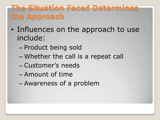 The Situation Faced Determines
the Approach
• Influences on the approach to use
  include:
  – Product being sold
  – Whether the call is a repeat call
  – Customer’s needs
  – Amount of time
  – Awareness of a problem
 