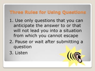 Three Rules for Using Questions
1. Use only questions that you can
  anticipate the answer to or that
  will not lead you into a situation
  from which you cannot escape
2. Pause or wait after submitting a
  question
3. Listen
 