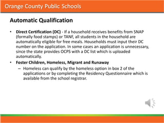 Automatic Qualification
• Direct Certification (DC) - If a household receives benefits from SNAP
  (formally food stamps) or TANF, all students in the household are
  automatically eligible for free meals. Households must input their DC
  number on the application. In some cases an application is unnecessary,
  since the state provides OCPS with a DC list which is uploaded
  automatically.
• Foster Children, Homeless, Migrant and Runaway
    – Homeless can qualify by the homeless option in box 2 of the
      applications or by completing the Residency Questionnaire which is
      available from the school registrar.
 