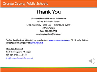 Thank You
                          Meal Benefits Main Contact Information
                                 Food & Nutrition Services
                      6501 Magic Way – Bldg. 500 Orlando, FL 32809
                                       407-317-3966
                                    Fax: 407-317-3714
                               meal.applications@ocps.net

On-line Applications : Direct to the application: www.ocpsmealapp.com OR click the links at
the school homepage or at www.ocps.net

Meal Benefits Staff
Brad Cunningham, Manager
407-317-3700 ext. 5148
bradley.cunningham@ocps.net
 