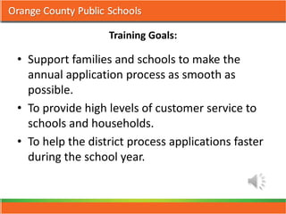 Training Goals:

• Support families and schools to make the
  annual application process as smooth as
  possible.
• To provide high levels of customer service to
  schools and households.
• To help the district process applications faster
  during the school year.
 