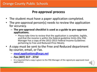 Pre-approval process
• The student must have a paper application completed.
• The pre-approval person(s) needs to review the application
  for accuracy.
   – The pre-approval checklist is used as a guide to pre-approve
     applications.
        • Please take time to review that the application is complete, legible,
          and that the income is within the federal guideline limits (the FNS
          Manager has a copy of the 2012-2013 Federal Income Guidelines
          pertaining to Free and Reduced-Price Meals).
• A copy must be sent to the Free and Reduced department
  by courier, email, or Fax.
   – meal.applications@ocps.net
   – Fax (407) 317 - 3714
   – It is required that a copy is given to the FNS Manager of the signed pre-approved meal
     application.
 