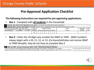 Pre-Approval Application Checklist
The following instructions are required for pre-approving applications.
• Box 1 - Complete with all students in the household




• Box 2 – Enter the 10 digit case number for SNAP or TANF . SNAP numbers
  always begin with a 10, 11, 12, or 13. If a household does not receive SNAP
  or TANF benefits, they do not have to complete Box 2
 