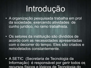 Introdução
• A organização pesquisada trabalha em prol
da sociedade, exercendo atividades de
cunho jurídico, no ramo trabalhista.
• Os setores da instituição são divididos de
acordo com as necessidades apresentadas
com o decorrer do tempo. Eles são criados e
remodelados constantemente.
• A SETIC (Secretaria de Tecnologia da
Informação) é responsável por gerir todos os

5

 