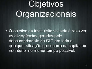 Objetivos
Organizacionais
• O objetivo da instituição visitada é resolver
as divergências geradas pelo
descumprimento da CLT em toda e
qualquer situação que ocorra na capital ou
no interior no menor tempo possível.

6

 