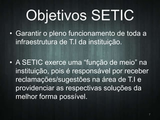 Objetivos SETIC
• Garantir o pleno funcionamento de toda a
infraestrutura de T.I da instituição.
• A SETIC exerce uma “função de meio” na
instituição, pois é responsável por receber
reclamações/sugestões na área de T.I e
providenciar as respectivas soluções da
melhor forma possível.
7

 