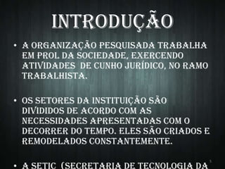 Introdução
• A organização pesquisada trabalha
em prol da sociedade, exercendo
atividades de cunho jurídico, no ramo
trabalhista.

• Os setores da instituição são
divididos de acordo com as
necessidades apresentadas com o
decorrer do tempo. Eles são criados e
remodelados constantemente.
5

 