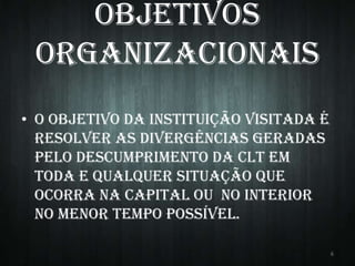 Objetivos
Organizacionais
• O objetivo da instituição visitada é
resolver as divergências geradas
pelo descumprimento da CLT em
toda e qualquer situação que
ocorra na capital ou no interior
no menor tempo possível.
6

 