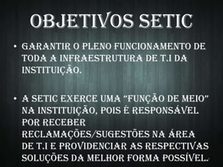 Objetivos SETIC
• Garantir o pleno funcionamento de
toda a infraestrutura de T.I da
instituição.

• A SETIC ExErCE UmA “fUnção dE mEIo”
na instituição, pois é responsável
por receber
reclamações/sugestões na área
de T.I e providenciar as respectivas
soluções da melhor forma possível.

7

 