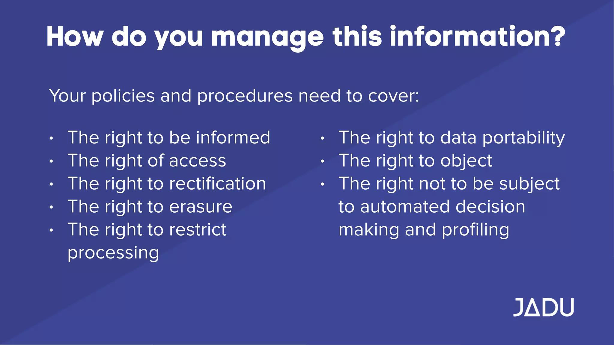 How do you manage this information?
Your policies and procedures need to cover:
• The right to be informed
• The right of access
• The right to rectiﬁcation
• The right to erasure
• The right to restrict
processing
• The right to data portability
• The right to object
• The right not to be subject
to automated decision
making and proﬁling
 