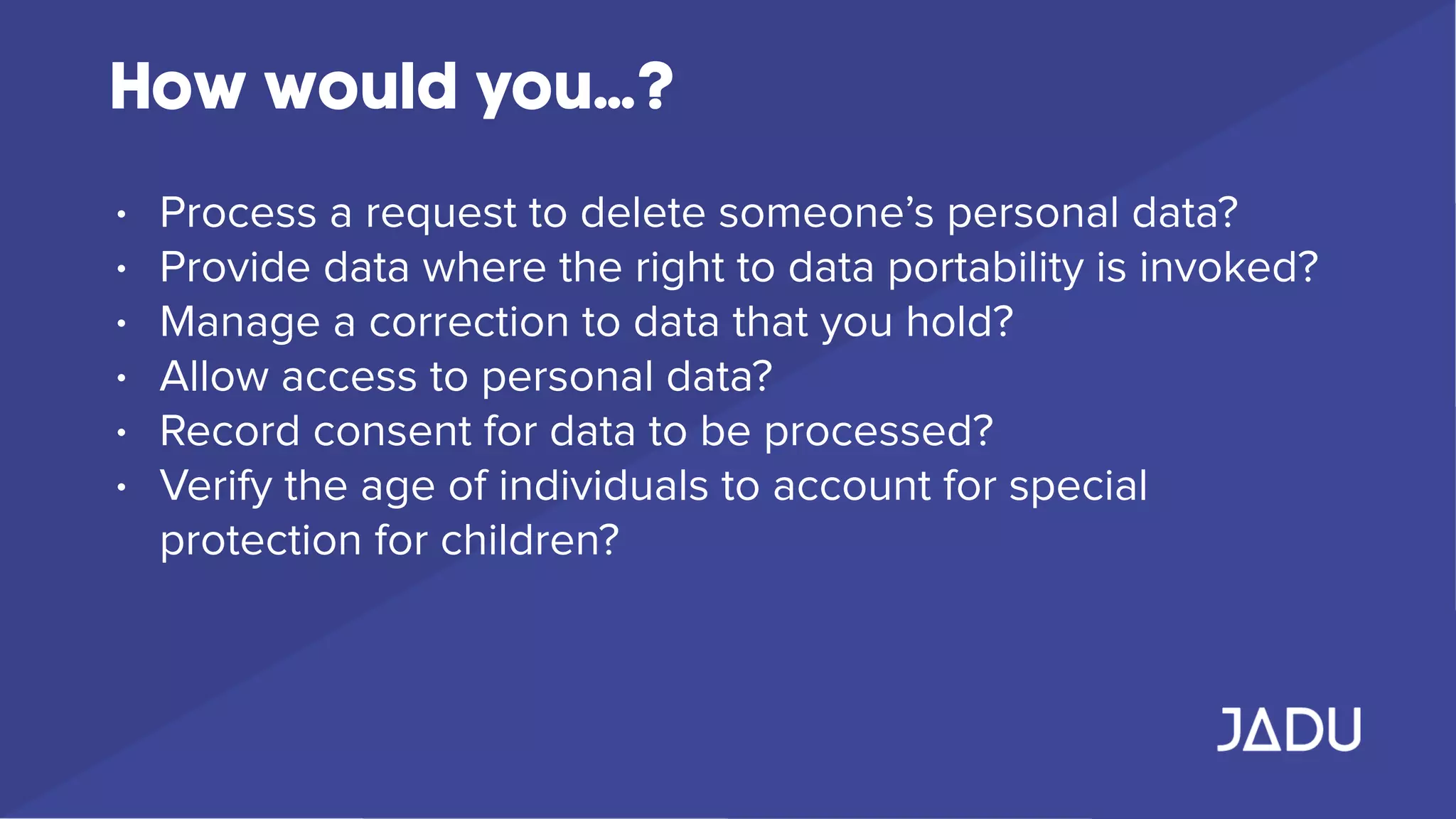 How would you…?
• Process a request to delete someone’s personal data?
• Provide data where the right to data portability is invoked?
• Manage a correction to data that you hold?
• Allow access to personal data?
• Record consent for data to be processed?
• Verify the age of individuals to account for special
protection for children?
 