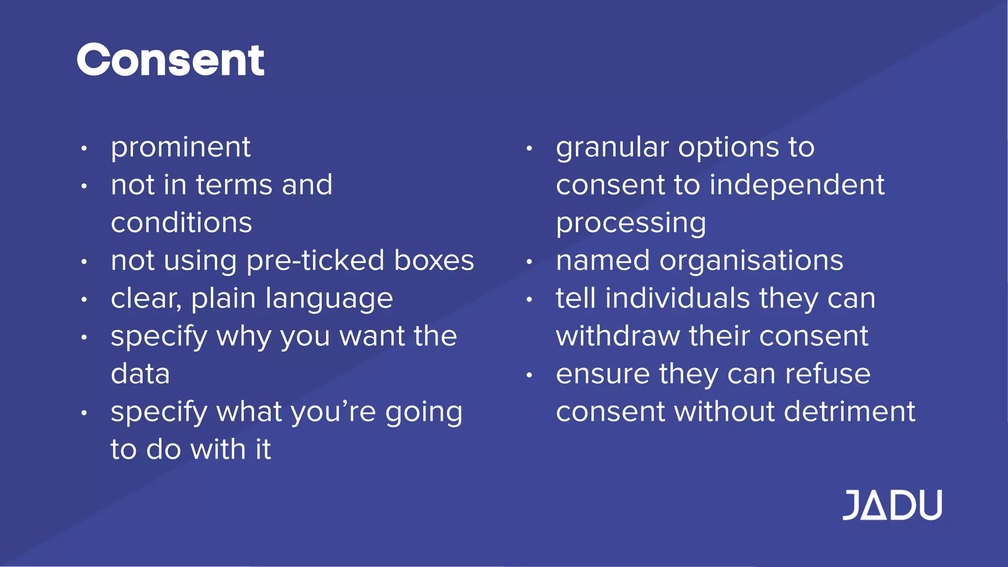 Consent
• prominent
• not in terms and
conditions
• not using pre-ticked boxes
• clear, plain language
• specify why you want the
data
• specify what you’re going
to do with it
• granular options to
consent to independent
processing
• named organisations
• tell individuals they can
withdraw their consent
• ensure they can refuse
consent without detriment
 