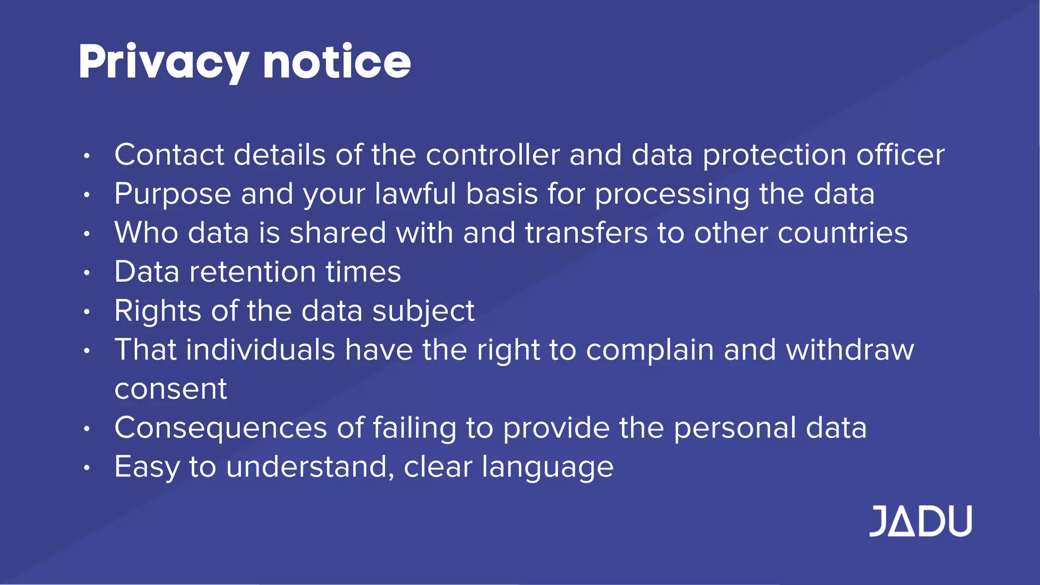 Privacy notice
• Contact details of the controller and data protection oﬃcer
• Purpose and your lawful basis for processing the data
• Who data is shared with and transfers to other countries
• Data retention times
• Rights of the data subject
• That individuals have the right to complain and withdraw
consent
• Consequences of failing to provide the personal data
• Easy to understand, clear language
 