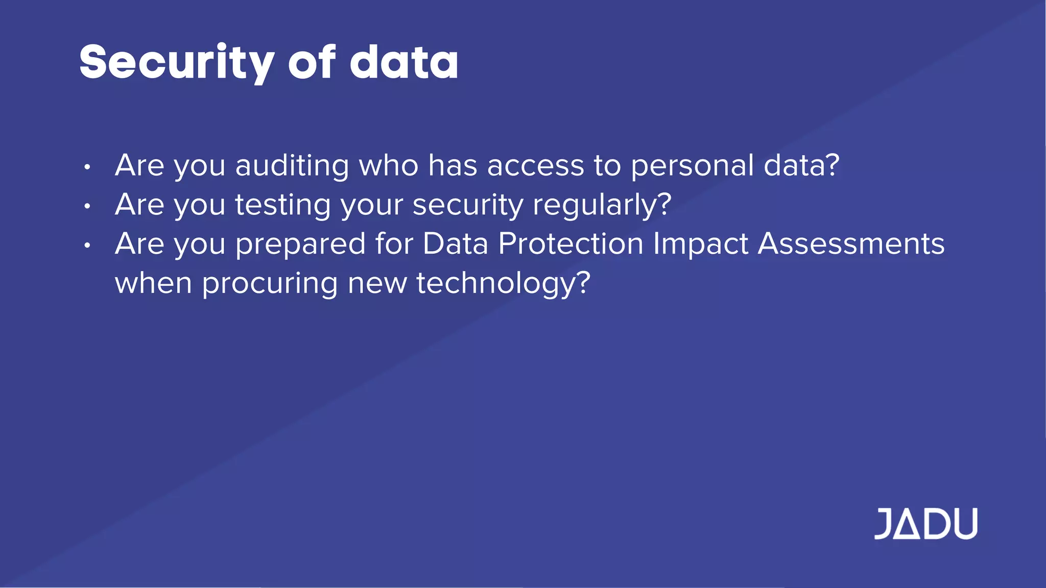 Security of data
• Are you auditing who has access to personal data?
• Are you testing your security regularly?
• Are you prepared for Data Protection Impact Assessments
when procuring new technology?
 
