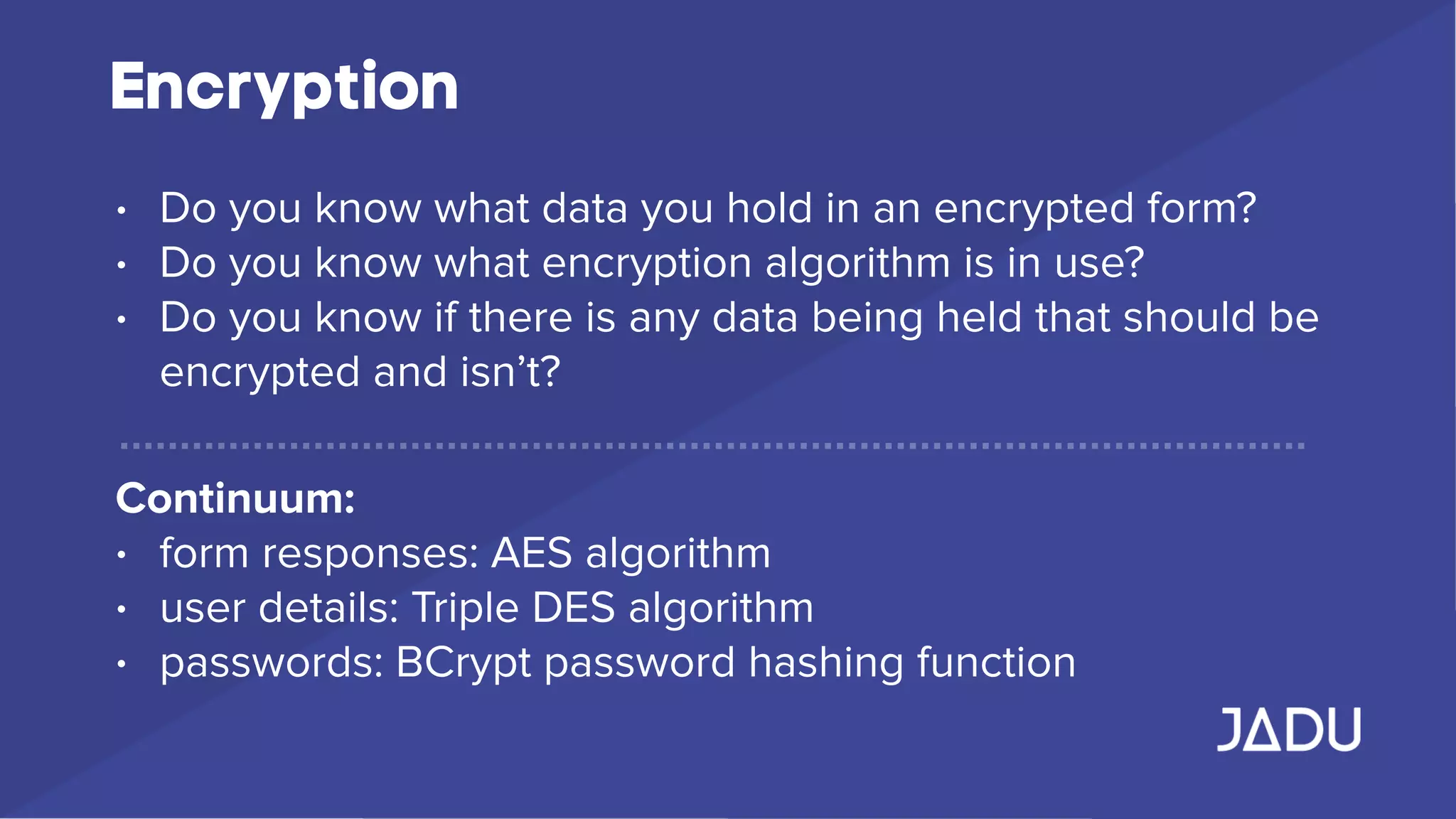 Encryption
• Do you know what data you hold in an encrypted form?
• Do you know what encryption algorithm is in use?
• Do you know if there is any data being held that should be
encrypted and isn’t?
Continuum:
• form responses: AES algorithm
• user details: Triple DES algorithm
• passwords: BCrypt password hashing function
 