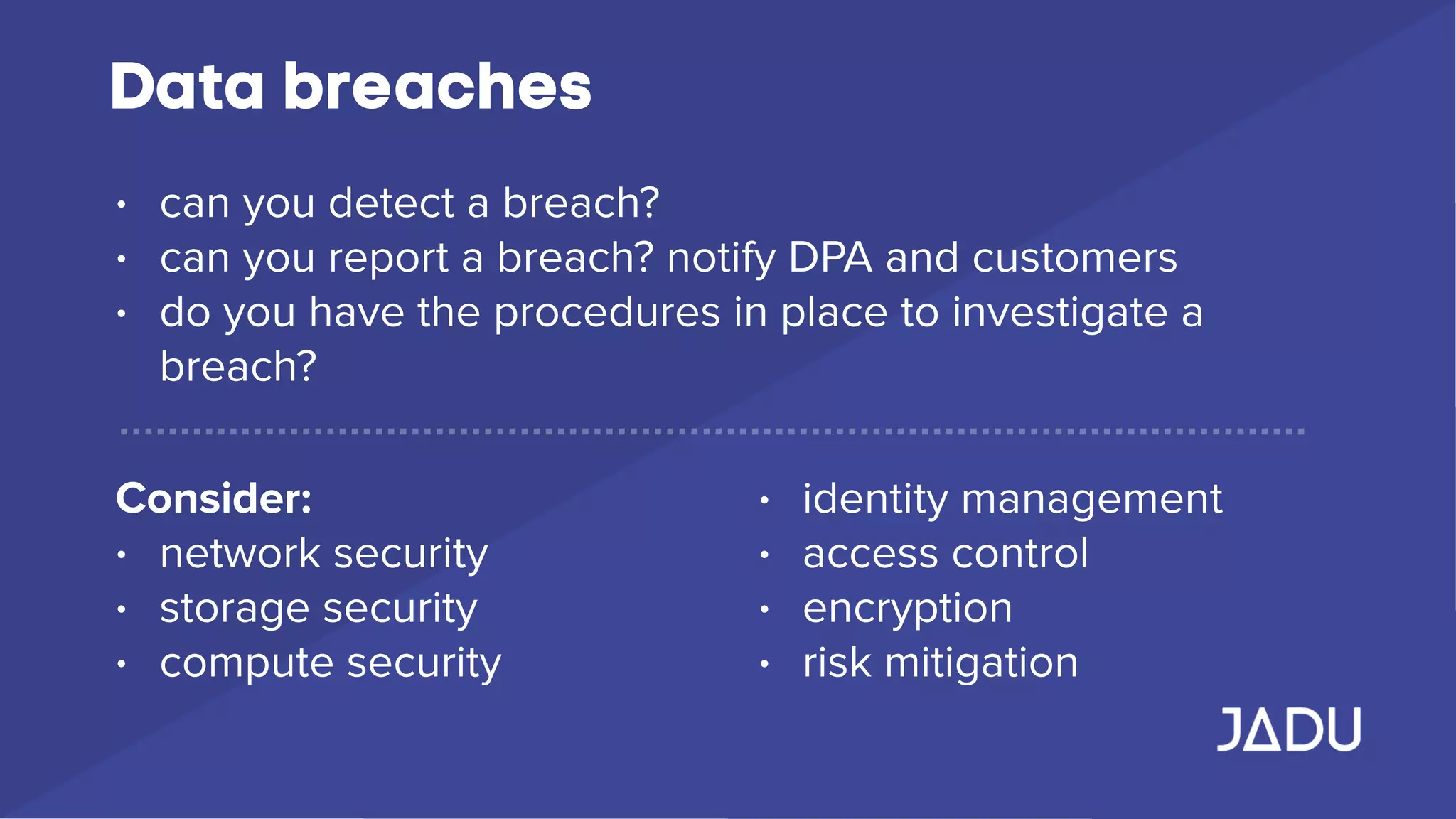 Data breaches
• can you detect a breach?
• can you report a breach? notify DPA and customers
• do you have the procedures in place to investigate a
breach?
Consider:
• network security
• storage security
• compute security
• identity management
• access control
• encryption
• risk mitigation
 