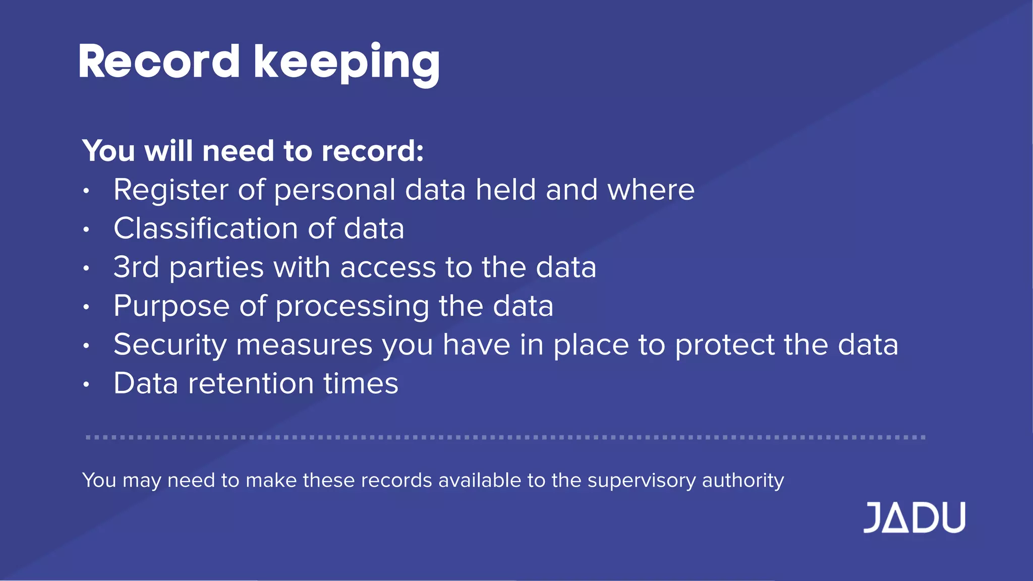 Record keeping
You will need to record:
• Register of personal data held and where
• Classiﬁcation of data
• 3rd parties with access to the data
• Purpose of processing the data
• Security measures you have in place to protect the data
• Data retention times
You may need to make these records available to the supervisory authority
 