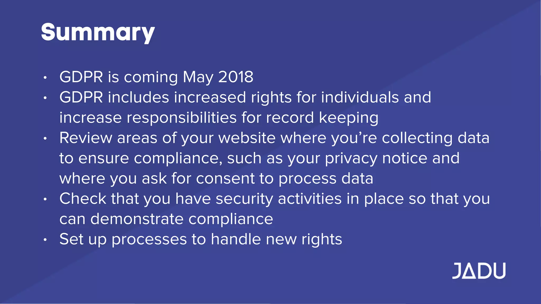 Summary
• GDPR is coming May 2018
• GDPR includes increased rights for individuals and
increase responsibilities for record keeping
• Review areas of your website where you’re collecting data
to ensure compliance, such as your privacy notice and
where you ask for consent to process data
• Check that you have security activities in place so that you
can demonstrate compliance
• Set up processes to handle new rights
 