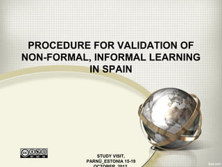 PROCEDURE FOR VALIDATION OF
NON-FORMAL, INFORMAL LEARNING
          IN SPAIN




             STUDY VISIT,
          PARNÜ_ESTONIA 15-19
 