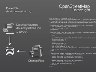 Planet File
                                                     OpenStreetMap
 planet.openstreetmap.org                                                  Datenzugriff

                                     <?xml version="1.0" encoding="UTF-8"?>
                                     <osm version="0.6" generator="OpenStreetMap planet.c" timestamp="2011-02-16T
                                     <!-- copyright="OpenStreetMap and contributors" attribution="http://www.open
                                       <bound box="-90,-180,90,180" origin="http://www.openstreetmap.org/api/0.6"

          Datenbankauszug            ...
                                       <changeset id="878132" created_at="2009-04-21T11:33:10Z" num_changes="5" c
                                          <tag k="comment" v="Add a tertiary road" />
          der kompletten Erde             <tag k="created_by" v="JOSM" />

XML                                    </changeset>
                                     ...
          ~ 200GB                      <node id="270387" lat="50.8777604" lon="-1.5338646" timestamp="2006-08-31T
                                            <tag k="created_by" v="osmeditor2" />
                                       </node>
                                     ...
                                       <way id="99947113" timestamp="2011-02-15T22:35:01Z" version="1" changeset=
                                          <nd ref="1155236845" />
                                          <nd ref="1155223179" />
                                          .....
                                          <nd ref="1155236845" />
                                          <tag k="building" v="yes" />
                                          <tag k="note:qadastre" v="v0.2" />
                                          <tag k="source" v="cadastre-dgi-fr source : Direction Générale des Impôt
                                          <tag k="wall" v="no" />
                                       </way>
                                     ....
                        XML              <relation id="1430044" timestamp="2011-02-16T01:09:09Z" version="1" chang
                                          <member type="way" ref="27549584" role="street"/>
                                          <member type="node" ref="1155672139" role="house"/>
                                          <member type="node" ref="1155672022" role="house"/>
                                           ....

                      Change Files        <member type="node" ref="1155672148" role="house"/>
                                          <tag k="name" v="Rue Geoffroy-Drouet" />
                                          <tag k="type" v="associatedStreet" />
                                       </relation>
                                     </osm>
 