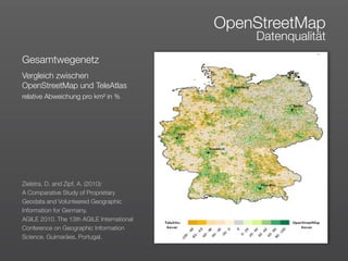 OpenStreetMap
                                               Datenqualität
Gesamtwegenetz
Vergleich zwischen
OpenStreetMap und TeleAtlas
relative Abweichung pro km² in %




Zielstra, D. and Zipf, A. (2010):
A Comparative Study of Proprietary
Geodata and Volunteered Geographic
Information for Germany. 
AGILE 2010. The 13th AGILE International
Conference on Geographic Information
Science. Guimarães, Portugal.
 