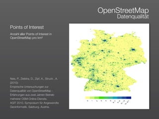 OpenStreetMap
                                                    Datenqualität
Points of Interest
Anzahl aller Points of Interest in
OpenStreetMap pro km²




Neis, P., Zielstra, D., Zipf, A., Struck , A.
(2010):
Empirische Untersuchungen zur
Datenqualität von OpenStreetMap -
Erfahrungen aus zwei Jahren Betrieb
mehrerer OSM-Online-Dienste. 
AGIT 2010. Symposium für Angewandte
Geoinformatik. Salzburg. Austria.
 