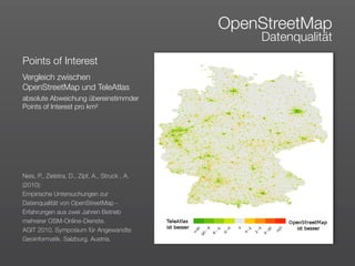OpenStreetMap
                                                    Datenqualität
Points of Interest
Vergleich zwischen
OpenStreetMap und TeleAtlas
absolute Abweichung übereinstimmder
Points of Interest pro km²




Neis, P., Zielstra, D., Zipf, A., Struck , A.
(2010):
Empirische Untersuchungen zur
Datenqualität von OpenStreetMap -
Erfahrungen aus zwei Jahren Betrieb
mehrerer OSM-Online-Dienste. 
AGIT 2010. Symposium für Angewandte
Geoinformatik. Salzburg. Austria.
 