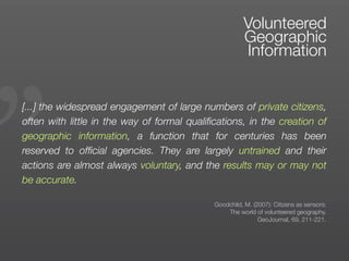 „
                                                       Volunteered
                                                       Geographic
                                                       Information


[...] the widespread engagement of large numbers of private citizens,
often with little in the way of formal qualiﬁcations, in the creation of
geographic information, a function that for centuries has been
reserved to ofﬁcial agencies. They are largely untrained and their
actions are almost always voluntary, and the results may or may not
be accurate.

                                             Goodchild, M. (2007): Citizens as sensors:
                                                 The world of volunteered geography.
                                                             GeoJournal, 69, 211-221.
 