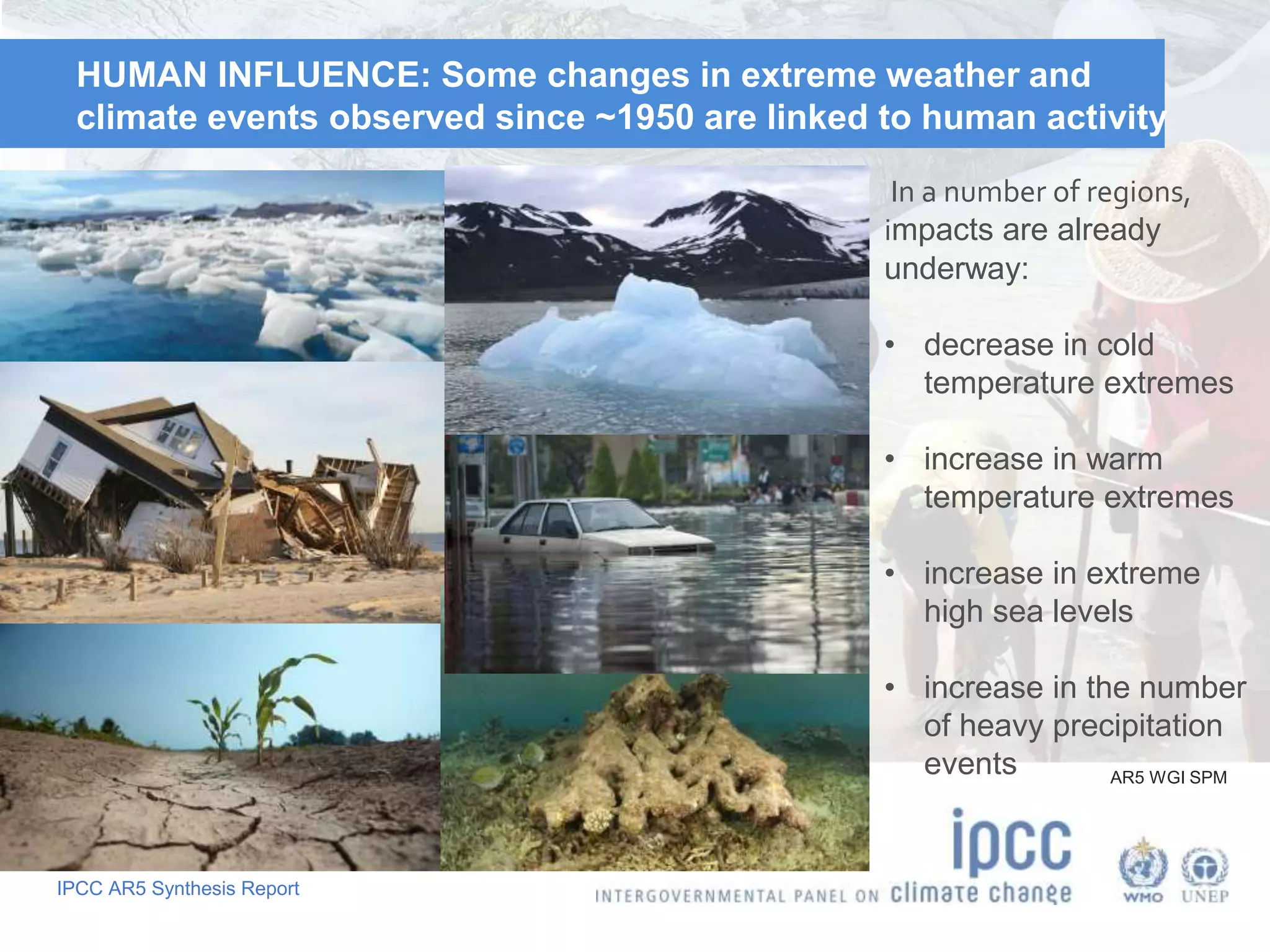 IPCC AR5 Synthesis Report
HUMAN INFLUENCE: Some changes in extreme weather and
climate events observed since ~1950 are linked to human activity
AR5 WGI SPM
In a number of regions,
impacts are already
underway:
• decrease in cold
temperature extremes
• increase in warm
temperature extremes
• increase in extreme
high sea levels
• increase in the number
of heavy precipitation
events
 
