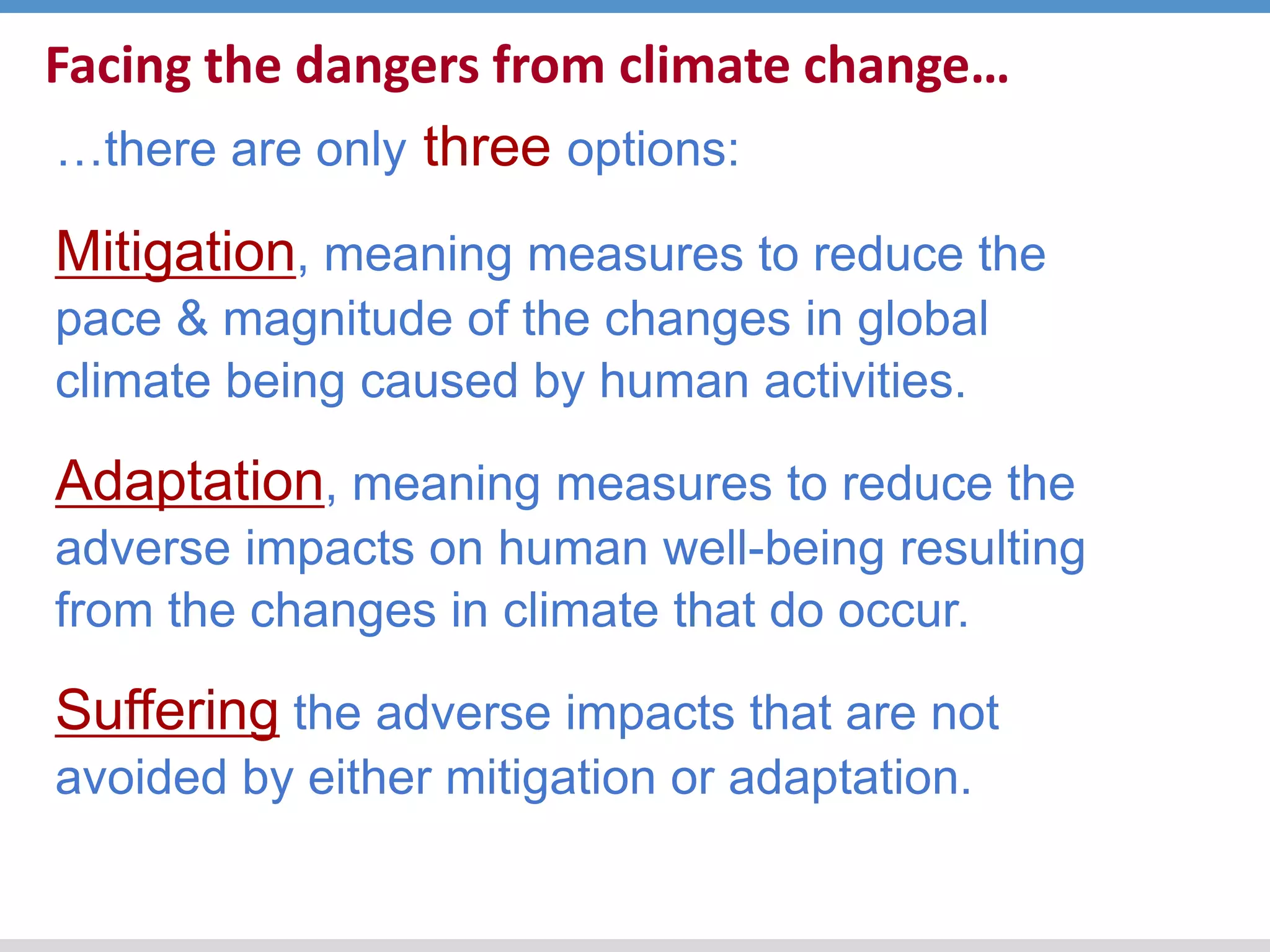 Facing the dangers from climate change…
…there are only three options:
Mitigation, meaning measures to reduce the
pace & magnitude of the changes in global
climate being caused by human activities.
Adaptation, meaning measures to reduce the
adverse impacts on human well-being resulting
from the changes in climate that do occur.
Suffering the adverse impacts that are not
avoided by either mitigation or adaptation.
 