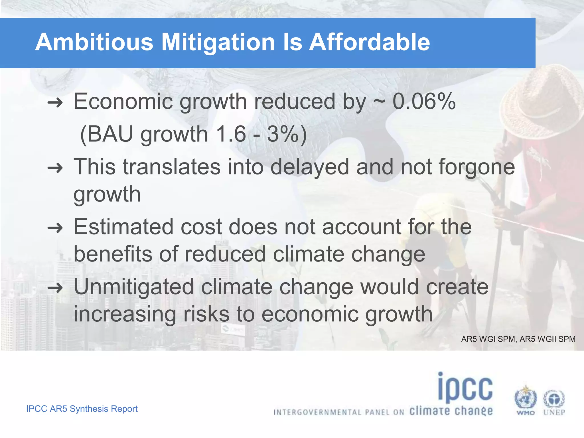 IPCC AR5 Synthesis Report
Ambitious Mitigation Is Affordable
➜ Economic growth reduced by ~ 0.06%
(BAU growth 1.6 - 3%)
➜ This translates into delayed and not forgone
growth
➜ Estimated cost does not account for the
benefits of reduced climate change
➜ Unmitigated climate change would create
increasing risks to economic growth
AR5 WGI SPM, AR5 WGII SPM
 
