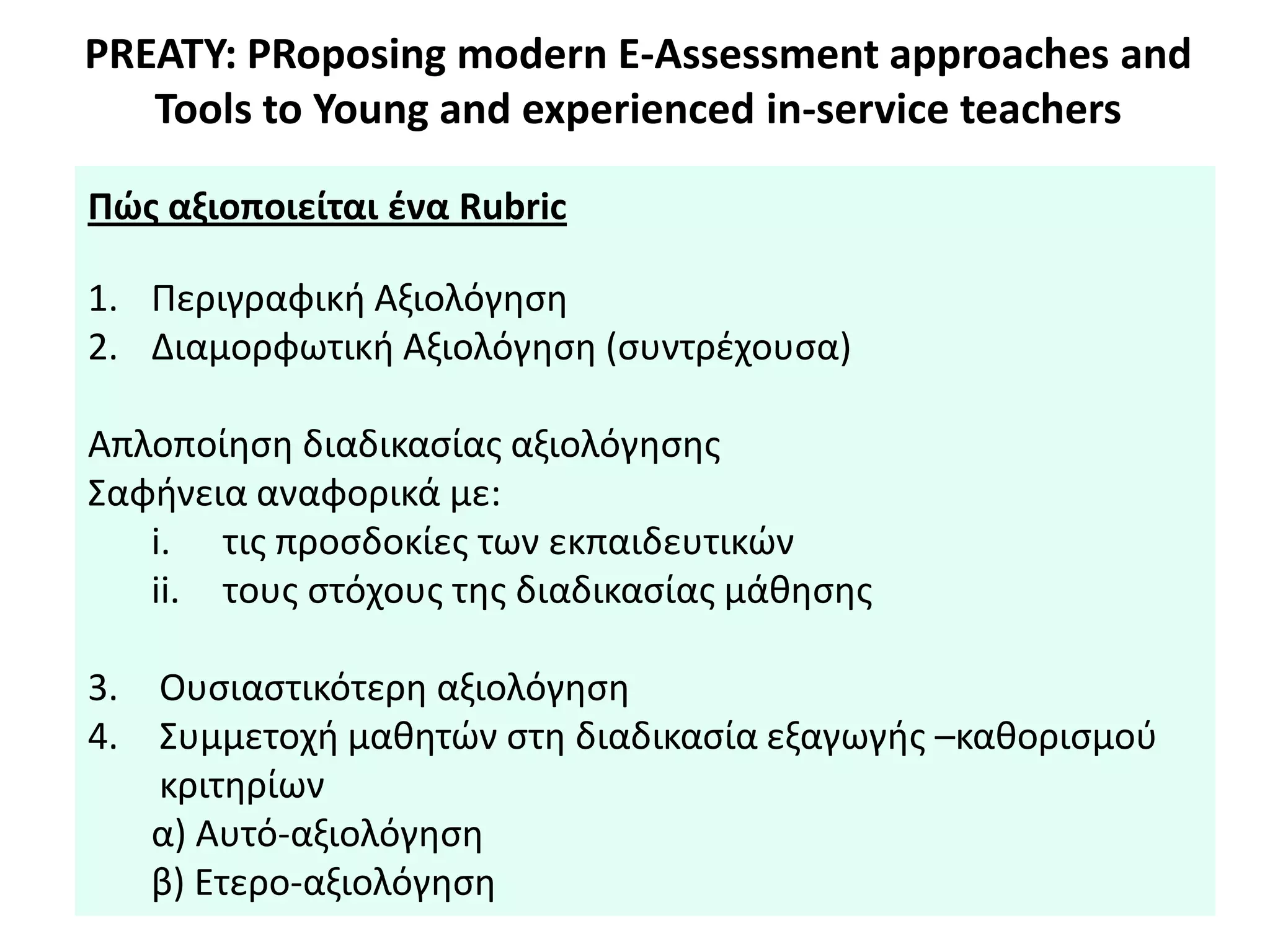 PREATY: PRoposing modern E-Assessment approaches and
Tools to Young and experienced in-service teachers
Πϊσ αξιοποιείται ζνα Rubric
1. Περιγραφικι Αξιολόγθςθ
2. Διαμορφωτικι Αξιολόγθςθ (ςυντρζχουςα)
Απλοποίθςθ διαδικαςίασ αξιολόγθςθσ
Σαφινεια αναφορικά με:
i. τισ προςδοκίεσ των εκπαιδευτικϊν
ii. τουσ ςτόχουσ τθσ διαδικαςίασ μάκθςθσ
3. Ουςιαςτικότερθ αξιολόγθςθ
4. Συμμετοχι μακθτϊν ςτθ διαδικαςία εξαγωγισ –κακοριςμοφ
κριτθρίων
α) Αυτό-αξιολόγθςθ
β) Ετερο-αξιολόγθςθ
 