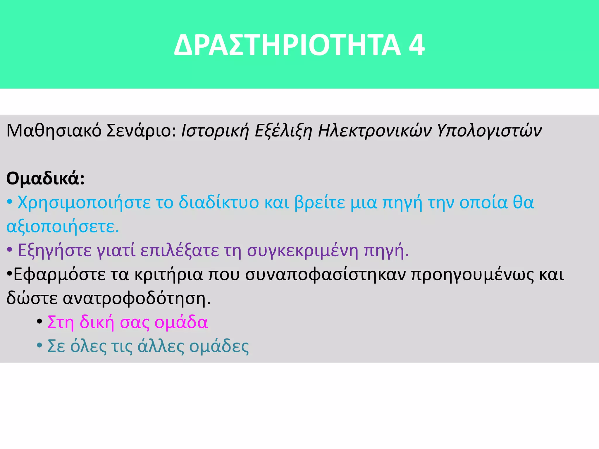 Μακθςιακό Σενάριο: Ιςτορική Εξέλιξη Ηλεκτρονικών Υπολογιςτών
Ομαδικά:
• Χρθςιμοποιιςτε το διαδίκτυο και βρείτε μια πθγι τθν οποία κα
αξιοποιιςετε.
• Εξθγιςτε γιατί επιλζξατε τθ ςυγκεκριμζνθ πθγι.
•Εφαρμόςτε τα κριτιρια που ςυναποφαςίςτθκαν προθγουμζνωσ και
δϊςτε ανατροφοδότθςθ.
• Στθ δικι ςασ ομάδα
• Σε όλεσ τισ άλλεσ ομάδεσ
ΔΡΑ΢ΣΘΡΙΟΣΘΣΑ 4
 