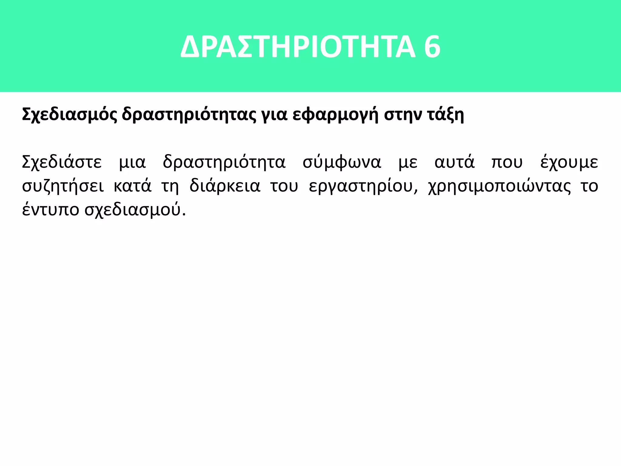 ΔΡΑ΢ΣΘΡΙΟΣΘΣΑ 6
΢χεδιαςμόσ δραςτθριότθτασ για εφαρμογι ςτθν τάξθ
Σχεδιάςτε μια δραςτθριότθτα ςφμφωνα με αυτά που ζχουμε
ςυηθτιςει κατά τθ διάρκεια του εργαςτθρίου, χρθςιμοποιϊντασ το
ζντυπο ςχεδιαςμοφ.
 