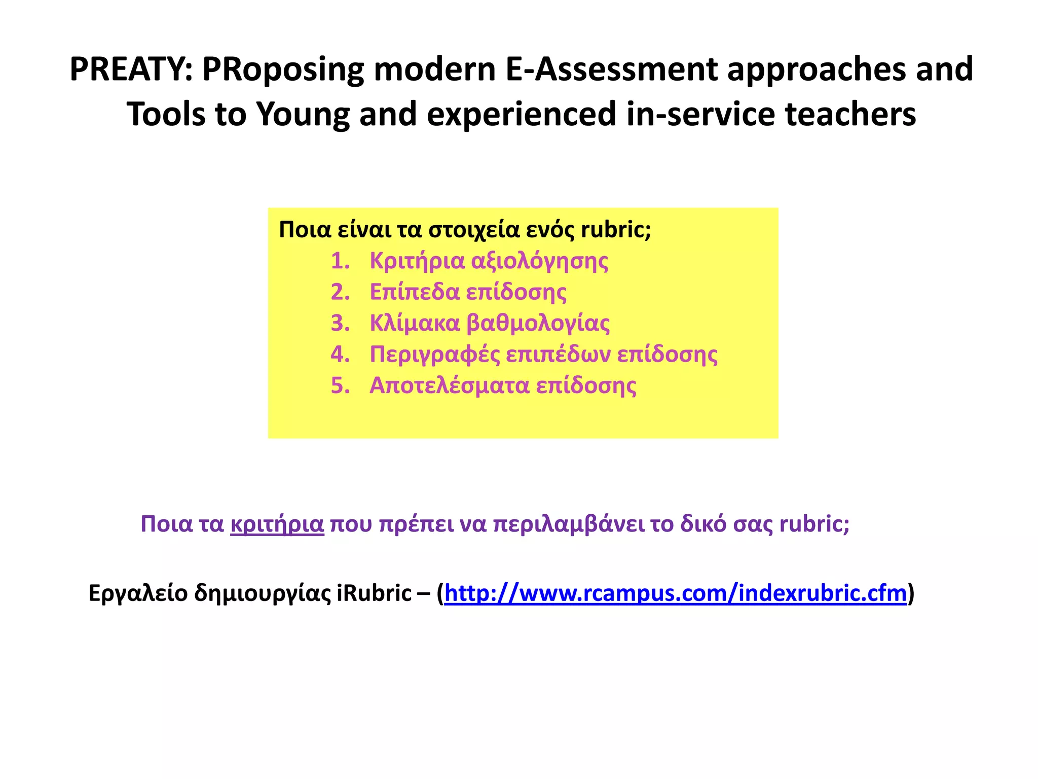 PREATY: PRoposing modern E-Assessment approaches and
Tools to Young and experienced in-service teachers
Ποια είναι τα ςτοιχεία ενόσ rubric;
1. Κριτιρια αξιολόγθςθσ
2. Επίπεδα επίδοςθσ
3. Κλίμακα βακμολογίασ
4. Περιγραφζσ επιπζδων επίδοςθσ
5. Αποτελζςματα επίδοςθσ
Ποια τα κριτιρια που πρζπει να περιλαμβάνει το δικό ςασ rubric;
Εργαλείo δθμιουργίασ iRubric – (http://www.rcampus.com/indexrubric.cfm)
 