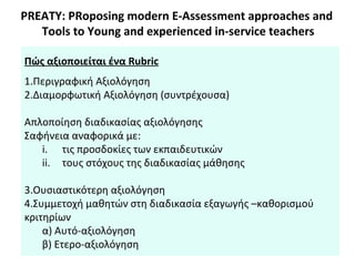 PREATY: PRoposing modern E-Assessment approaches and
Tools to Young and experienced in-service teachers
Πώς αξιοποιείται ένα Rubric
1.Περιγραφική Αξιολόγηση
2.Διαμορφωτική Αξιολόγηση (συντρέχουσα)
Απλοποίηση διαδικασίας αξιολόγησης
Σαφήνεια αναφορικά με:
i. τις προσδοκίες των εκπαιδευτικών
ii. τους στόχους της διαδικασίας μάθησης
3.Ουσιαστικότερη αξιολόγηση
4.Συμμετοχή μαθητών στη διαδικασία εξαγωγής –καθορισμού
κριτηρίων
α) Αυτό-αξιολόγηση
β) Ετερο-αξιολόγηση
 