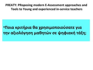 PREATY: PRoposing modern E-Assessment approaches and
Tools to Young and experienced in-service teachers
•Ποια κριτήρια θα χρησιμοποιούσατε για
την αξιολόγηση μαθητών σε ψηφιακή τάξη;
 