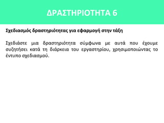 ΔΡΑΣΤΗΡΙΟΤΗΤΑ 6
Σχεδιασμός δραστηριότητας για εφαρμογή στην τάξη
Σχεδιάστε μια δραστηριότητα σύμφωνα με αυτά που έχουμε
συζητήσει κατά τη διάρκεια του εργαστηρίου, χρησιμοποιώντας το
έντυπο σχεδιασμού.
 