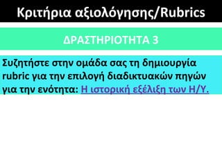 Κριτήρια αξιολόγησης/Rubrics
ΔΡΑΣΤΗΡΙΟΤΗΤΑ 3
Συζητήστε στην ομάδα σας τη δημιουργία
rubric για την επιλογή διαδικτυακών πηγών
για την ενότητα: Η ιστορική εξέλιξη των Η/Υ.
 