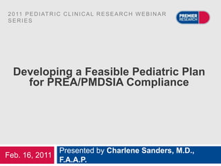 2 0 11 P E D I AT R I C C L I N I C A L R E S E A R C H W E B I N A R
SERIES




  Developing a Feasible Pediatric Plan
    for PREA/PMDSIA Compliance




              Presented by Charlene Sanders, M.D.,
Feb. 16, 2011
              F.A.A.P.
 