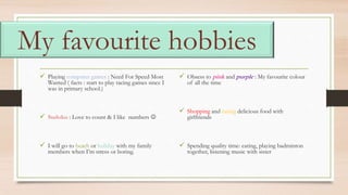My favourite hobbies
 Playing computer games : Need For Speed Most
Wanted ( facts : start to play racing games since I
was in primary school.)
 Sudoku : Love to count & I like numbers 
 I will go to beach or holiday with my family
members when I’m stress or boring.
 Obsess to pink and purple : My favourite colour
of all the time
 Shopping and eating delicious food with
girlfriends
 Spending quality time: eating, playing badminton
together, listening music with sister
 