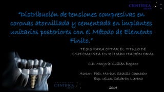 “Distribución de tensiones compresivas en
coronas atornillada y cementada en implantes
unitarios posteriores con el Método de Elemento
Finito.”
TESIS PARA OPTAR EL TITULO DE
ESPECIALISTA EN REHABILITACIÓN ORAL
C.D. Marjorie Guillén Begazo
Asesor: PhD. Marisol Castilla Camacho
Esp. Ulises Calderón Llerena
2014
 