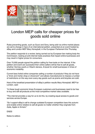 MEDIA RELEASE
                    MARY HONEYBALL MEP
    Labour          DATE 16 September 2009       Tel: +44 (0) 7966280542

                     Email: holly@journalista.co.uk
                     http://thehoneyballbuzz.com




      London MEP calls for cheaper prices for
               goods sold online

Rules preventing goods, such as Gucci and Sony, being sold via online market places
are set to change in face of an international petition, presented at an event hosted by
eBay and London MEP Mary Honeyball, in the European Parliament this Thursday.

The petition responds to a review, being carried out by European law making body the
Commission, looking at anti-internet trade practices that impact online businesses and
may result in higher prices for consumers.

Over 75,000 people signed the petition calling for free-trade on the internet. If the
petition and event are successful then online sellers will be free to sell all goods,
whether Hermes scarfs or Hitachi stereos. A boost for small businesses in times of
economic instability.

Current laws forbid online companies selling a number of products if they do not have
a “brick and mortar shop or showroom” and allows manufacturers to impose a number
of restrictions on the way even every day goods such as prams and bicycles are sold.

Host of the breakfast presentation of eBay!s petition results Mary Honeyball, MEP for
London, said:

"In these tough economic times European customers and businesses need"to be free
to buy and sell all products at the most competitive market"rates available.

“The internet provides a way for us to do this, by"creating equal access to goods and
services across Europe.

“So I"support eBay's call to change outdated European competition laws this"autumn
and enable online retailers to sell all goods no matter whether"they originate from
Asda, Apple or Armani."

ENDS

Notes to editors


!
1!                                                                          1
 