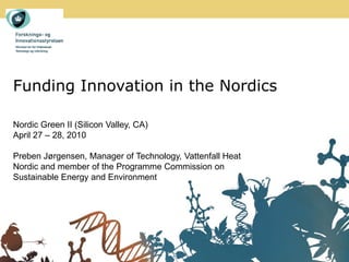 Funding Innovation in the Nordics

Nordic Green II (Silicon Valley, CA)
April 27 – 28, 2010

Preben Jørgensen, Manager of Technology, Vattenfall Heat
Nordic and member of the Programme Commission on
Sustainable Energy and Environment
 