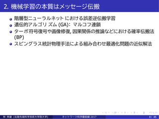 2. 機械学習の本質はメッセージ伝搬
階層型ニューラルネット における誤差逆伝搬学習
遺伝的アルゴリ ズム (GA)： マルコフ連鎖
ターボ符号復号や画像修復, 因果関係の推論などにおける確率伝搬法
(BP)
スピングラス統計物理手法による組み合わせ最適化問題の近似解法
林 幸雄 (北陸先端科学技術大学院大学) ネッ ト ワーク科学最前線 2017 8 / 45
 