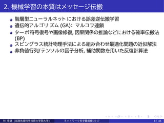 2. 機械学習の本質はメッセージ伝搬
階層型ニューラルネット における誤差逆伝搬学習
遺伝的アルゴリ ズム (GA)： マルコフ連鎖
ターボ符号復号や画像修復, 因果関係の推論などにおける確率伝搬法
(BP)
スピングラス統計物理手法による組み合わせ最適化問題の近似解法
非負値行列/テンソルの因子分析, 補助関数を用いた反復計算法
林 幸雄 (北陸先端科学技術大学院大学) ネッ ト ワーク科学最前線 2017 8 / 45
 