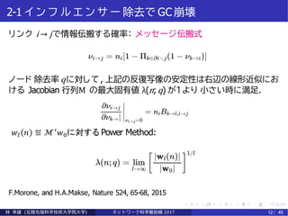 2-1 イ ン フ ル エ ン サ ー 除去で GC崩壊
リンク i → jで情報伝搬する確率： メッセージ伝搬式
ノード 除去率 qに対して, 上記の反復写像の安定性は右辺の線形近似にお
ける Jacobian 行列M の最大固有値 λ(n;q) が１より 小さい時に満足.
𝑤𝑙 𝑛 ≝ ℳ′
𝑤0に対する Power Method:
F.Morone, and H.A.Makse, Nature 524, 65-68, 2015
林 幸雄 (北陸先端科学技術大学院大学) ネッ ト ワーク科学最前線 2017 12 / 45
 